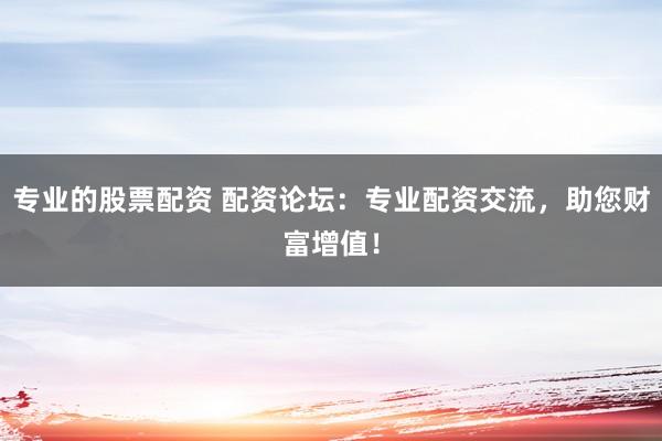 专业的股票配资 配资论坛:专业配资交流,助您财富增值!