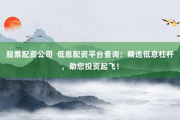 股票配资公司 低息配资平台查询:精选低息杠杆,助您投资起飞!