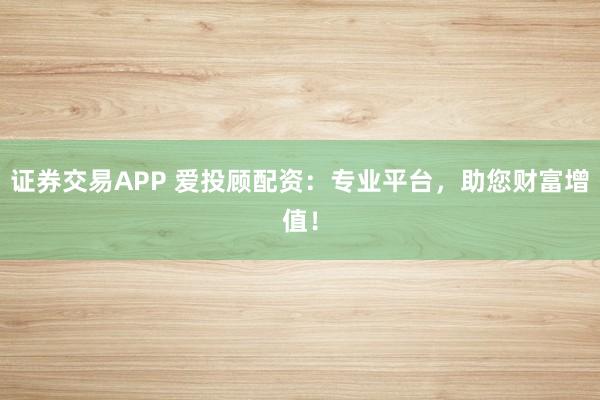 证券交易APP 爱投顾配资:专业平台,助您财富增值!