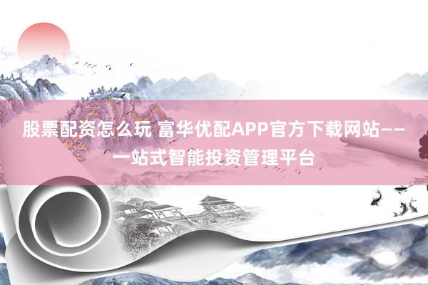 股票配资怎么玩 富华优配APP官方下载网站——一站式智能投资管理平台