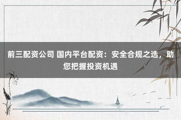 前三配资公司 国内平台配资:安全合规之选,助您把握投资机遇
