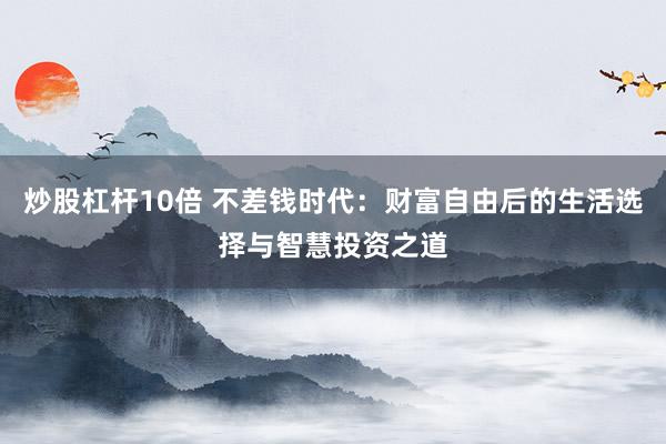 炒股杠杆10倍 不差钱时代：财富自由后的生活选择与智慧投资之道