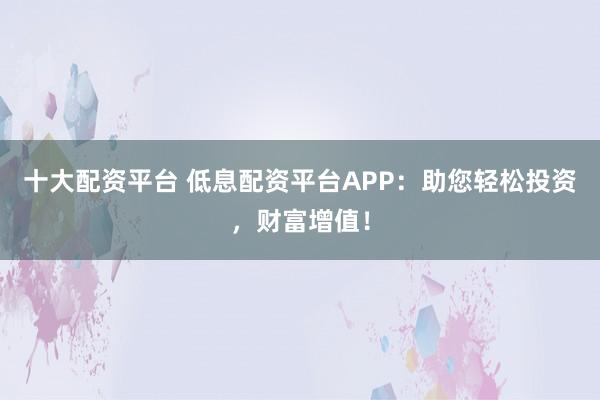 十大配资平台 低息配资平台APP：助您轻松投资，财富增值！
