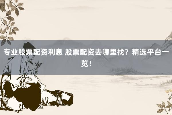 专业股票配资利息 股票配资去哪里找？精选平台一览！