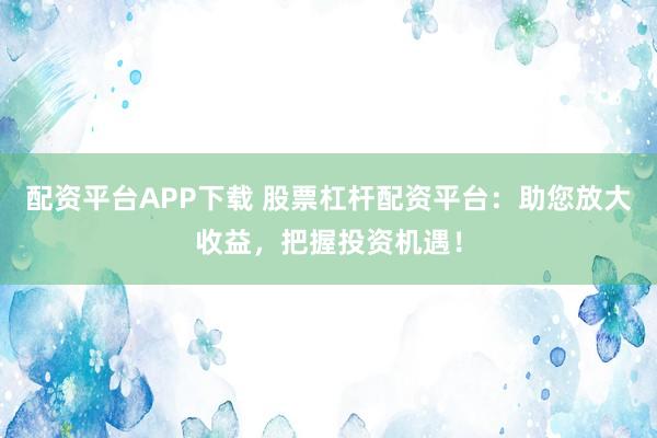 配资平台APP下载 股票杠杆配资平台：助您放大收益，把握投资机遇！