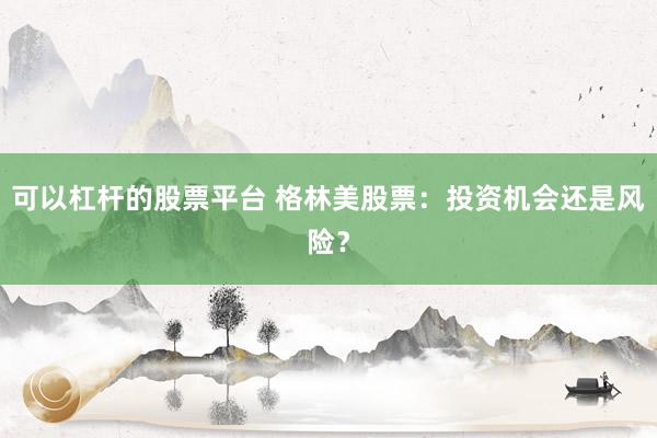 可以杠杆的股票平台 格林美股票：投资机会还是风险？