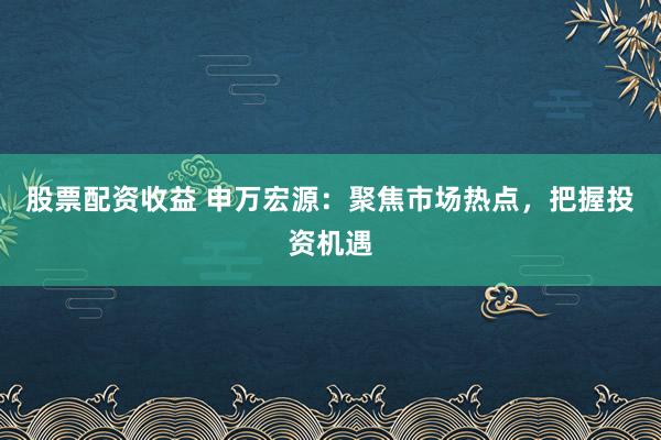 股票配资收益 申万宏源：聚焦市场热点，把握投资机遇