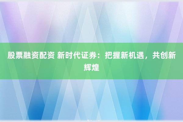 股票融资配资 新时代证券：把握新机遇，共创新辉煌