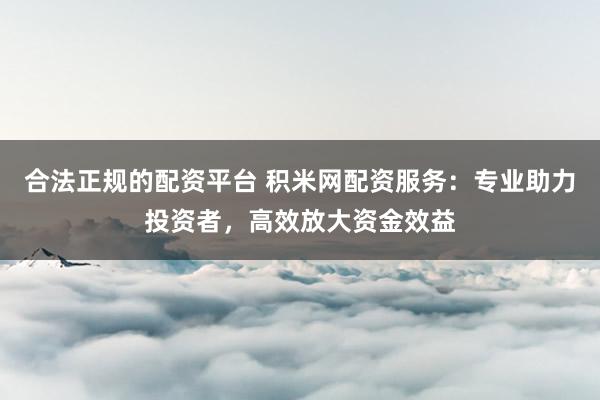 合法正规的配资平台 积米网配资服务：专业助力投资者，高效放大资金效益