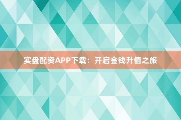 实盘配资APP下载：开启金钱升值之旅