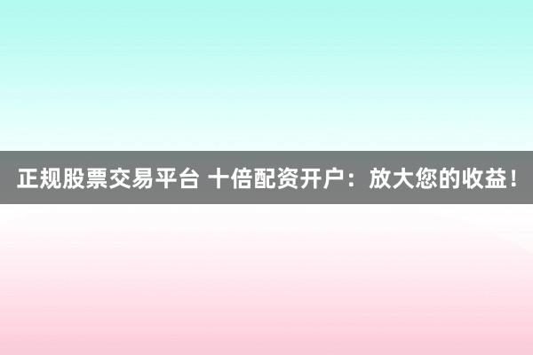 正规股票交易平台 十倍配资开户：放大您的收益！