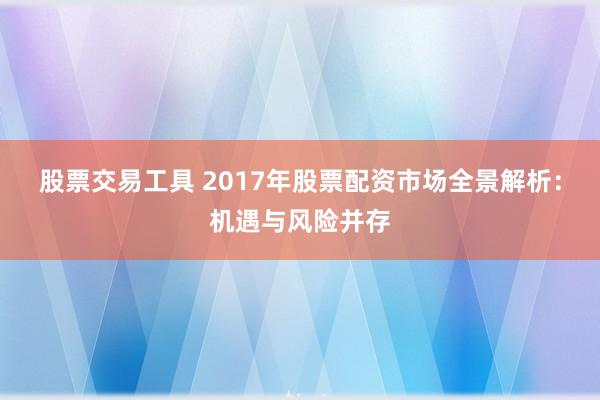 股票交易工具 2017年股票配资市场全景解析：机遇与风险并存