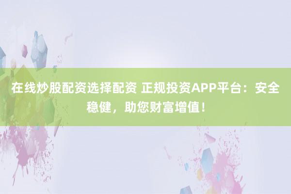在线炒股配资选择配资 正规投资APP平台：安全稳健，助您财富增值！