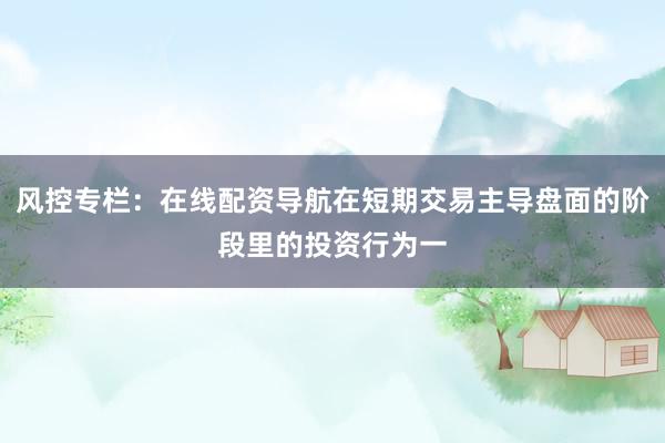 风控专栏：在线配资导航在短期交易主导盘面的阶段里的投资行为一