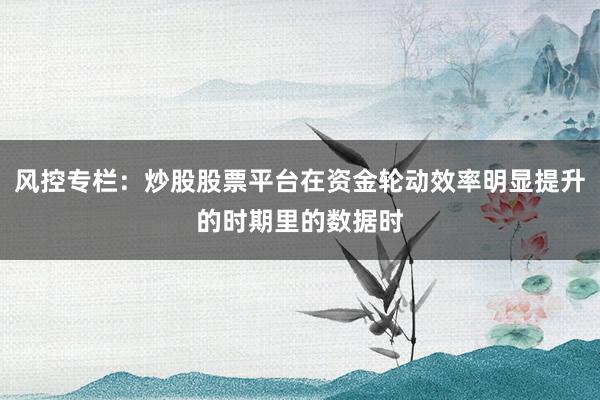 风控专栏:炒股股票平台在资金轮动效率明显提升的时期里的数据时