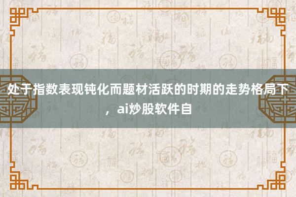 处于指数表现钝化而题材活跃的时期的走势格局下，ai炒股软件自