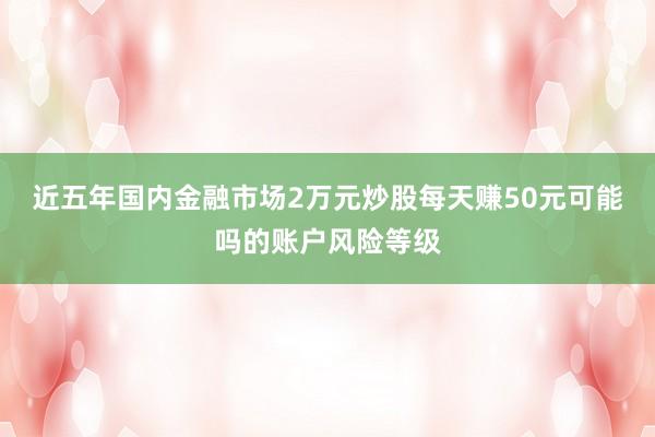 近五年国内金融市场2万元炒股每天赚50元可能吗的账户风险等级