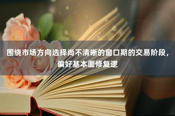 围绕市场方向选择尚不清晰的窗口期的交易阶段，偏好基本面修复逻