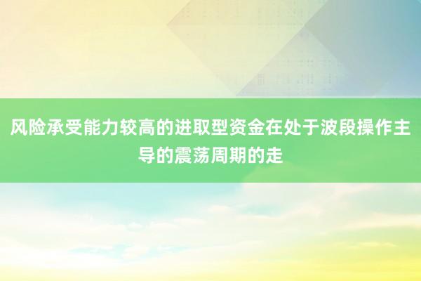 风险承受能力较高的进取型资金在处于波段操作主导的震荡周期的走