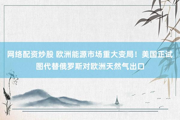网络配资炒股 欧洲能源市场重大变局！美国正试图代替俄罗斯对欧洲天然气出口
