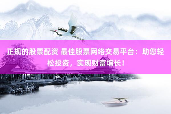 正规的股票配资 最佳股票网络交易平台：助您轻松投资，实现财富增长！