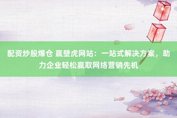配资炒股爆仓 赢壁虎网站:一站式解决方案,助力企业轻松赢取网络营销先机