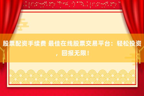 股票配资手续费 最佳在线股票交易平台:轻松投资,回报无限!