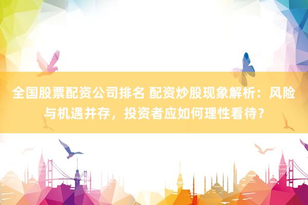全国股票配资公司排名 配资炒股现象解析：风险与机遇并存，投资者应如何理性看待？
