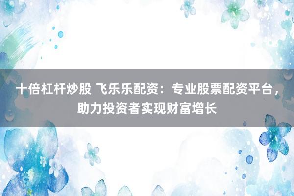 十倍杠杆炒股 飞乐乐配资：专业股票配资平台，助力投资者实现财富增长