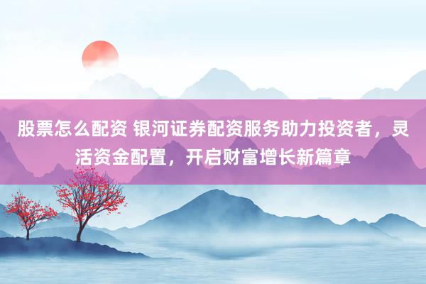 股票怎么配资 银河证券配资服务助力投资者，灵活资金配置，开启财富增长新篇章