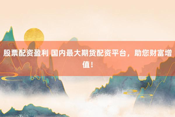 股票配资盈利 国内最大期货配资平台,助您财富增值!