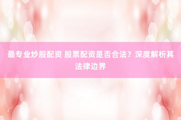 最专业炒股配资 股票配资是否合法？深度解析其法律边界