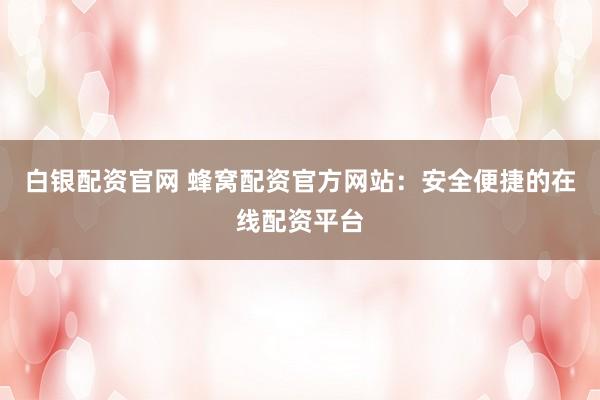 白银配资官网 蜂窝配资官方网站：安全便捷的在线配资平台