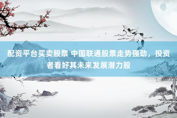 配资平台买卖股票 中国联通股票走势强劲，投资者看好其未来发展潜力股