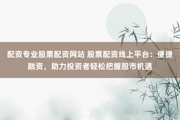 配资专业股票配资网站 股票配资线上平台：便捷融资，助力投资者轻松把握股市机遇